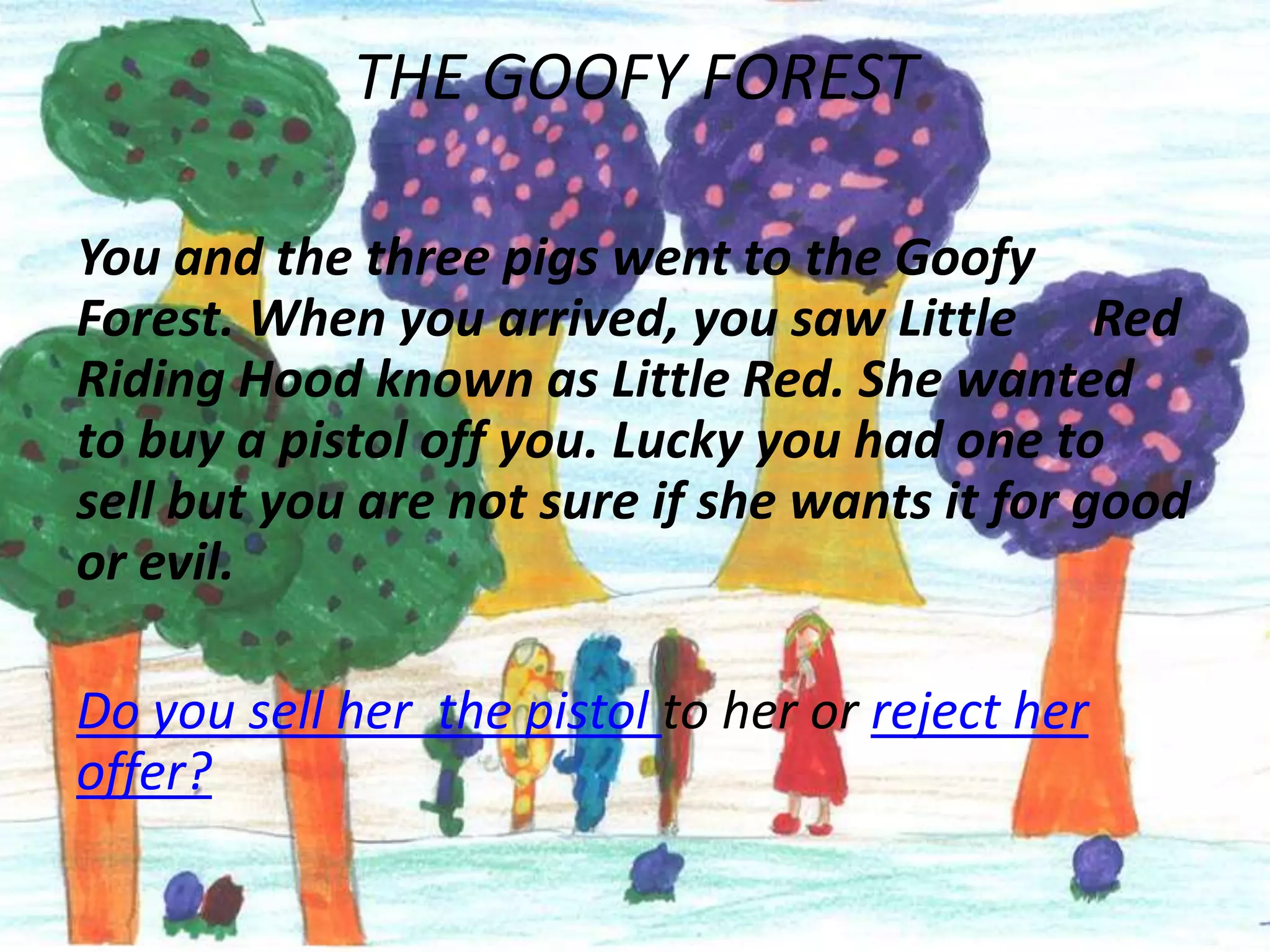 THE GOOFY FOREST

You and the three pigs went to the Goofy
Forest. When you arrived, you saw Little Red
Riding Hood known as Little Red. She wanted
to buy a pistol off you. Lucky you had one to
sell but you are not sure if she wants it for good
or evil.

Do you sell her the pistol to her or reject her
offer?
 