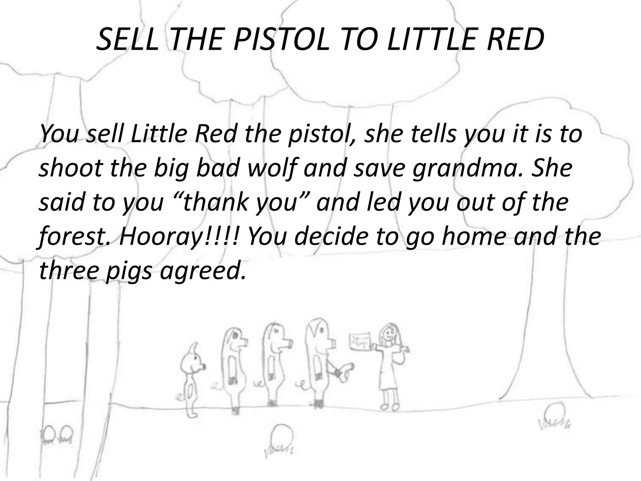 SELL THE PISTOL TO LITTLE RED

You sell Little Red the pistol, she tells you it is to
shoot the big bad wolf and save grandma. She
said to you “thank you” and led you out of the
forest. Hooray!!!! You decide to go home and the
three pigs agreed.
 