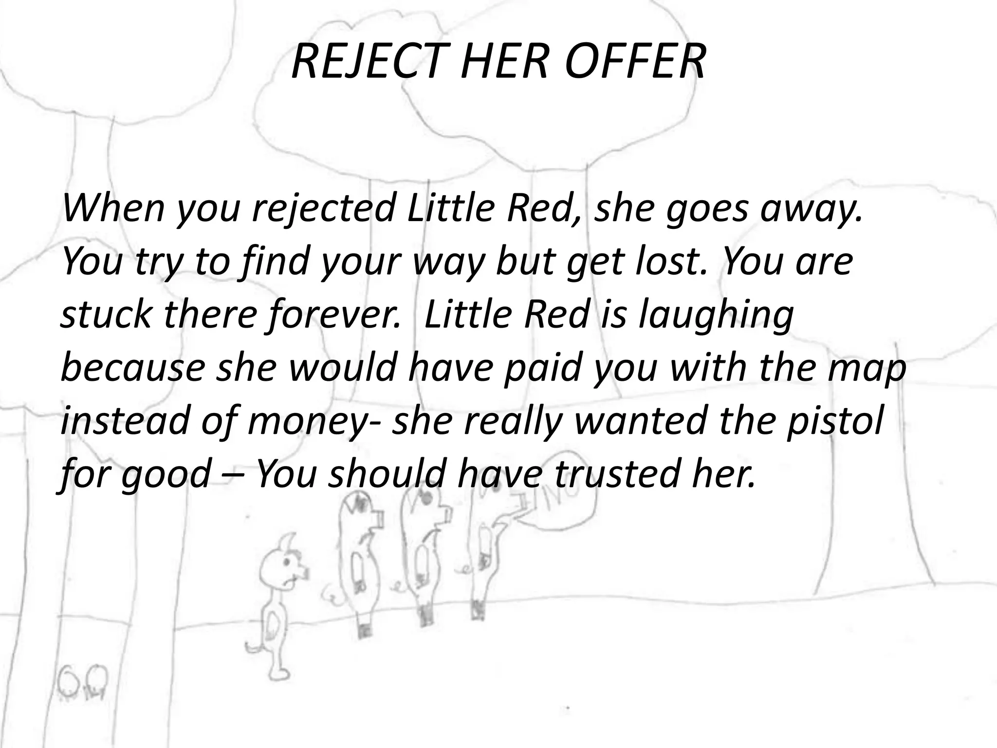 REJECT HER OFFER

When you rejected Little Red, she goes away.
You try to find your way but get lost. You are
stuck there forever. Little Red is laughing
because she would have paid you with the map
instead of money- she really wanted the pistol
for good – You should have trusted her.
 