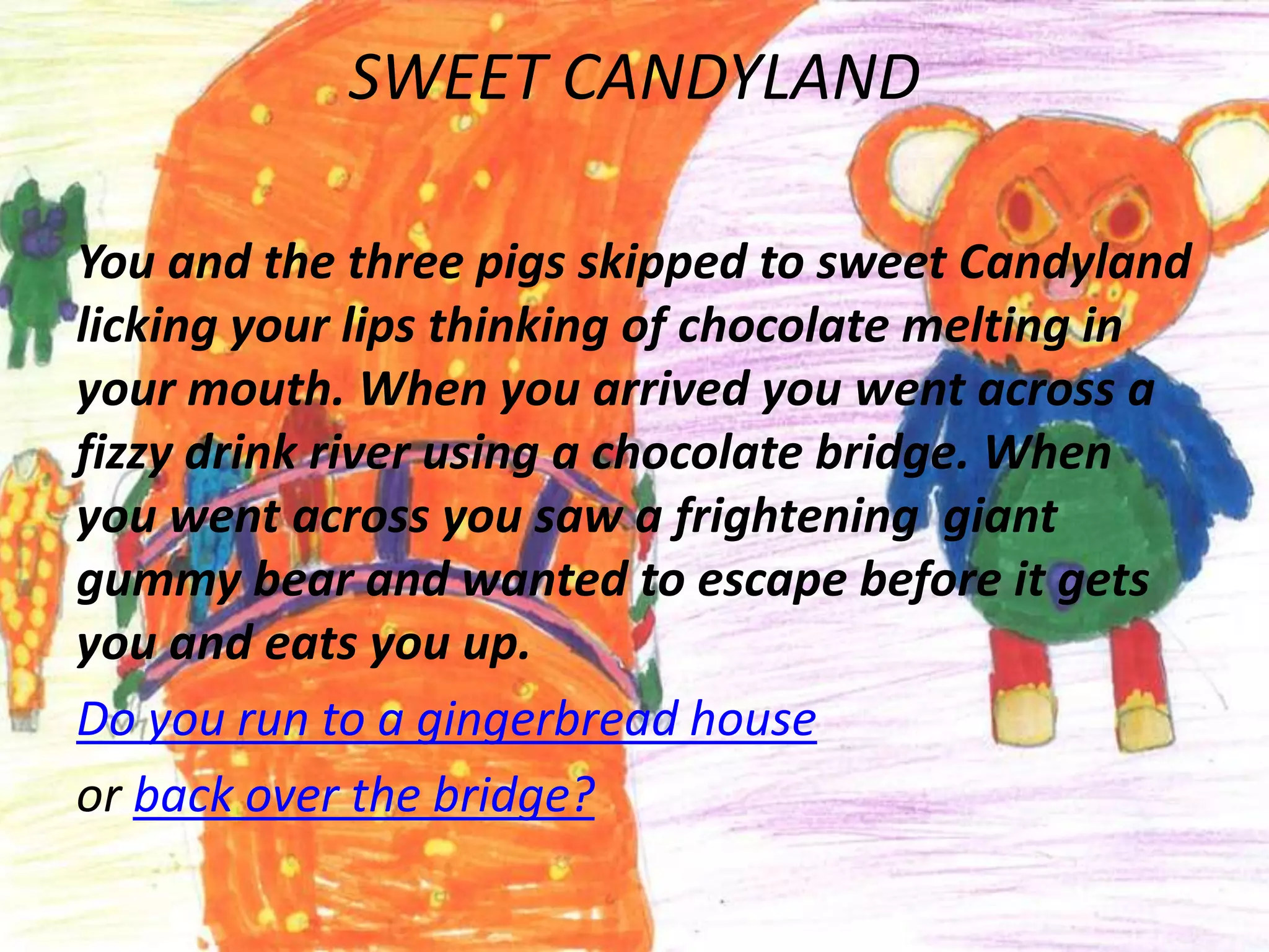 SWEET CANDYLAND

You and the three pigs skipped to sweet Candyland
licking your lips thinking of chocolate melting in
your mouth. When you arrived you went across a
fizzy drink river using a chocolate bridge. When
you went across you saw a frightening giant
gummy bear and wanted to escape before it gets
you and eats you up.
Do you run to a gingerbread house
or back over the bridge?
 