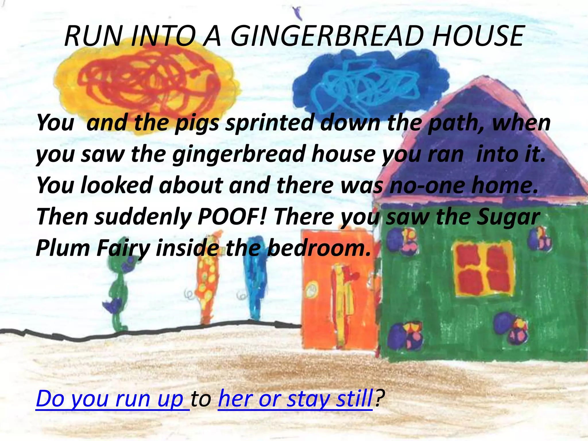 RUN INTO A GINGERBREAD HOUSE

You and the pigs sprinted down the path, when
you saw the gingerbread house you ran into it.
You looked about and there was no-one home.
Then suddenly POOF! There you saw the Sugar
Plum Fairy inside the bedroom.




Do you run up to her or stay still?
 