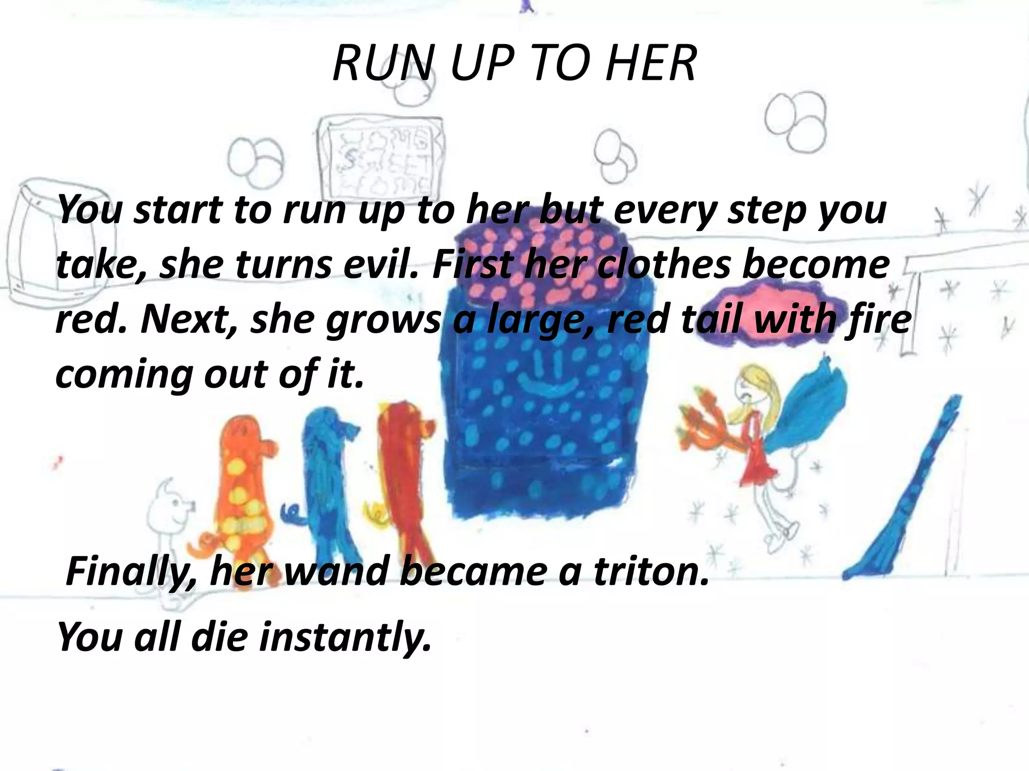 RUN UP TO HER

You start to run up to her but every step you
take, she turns evil. First her clothes become
red. Next, she grows a large, red tail with fire
coming out of it.



Finally, her wand became a triton.
You all die instantly.
 
