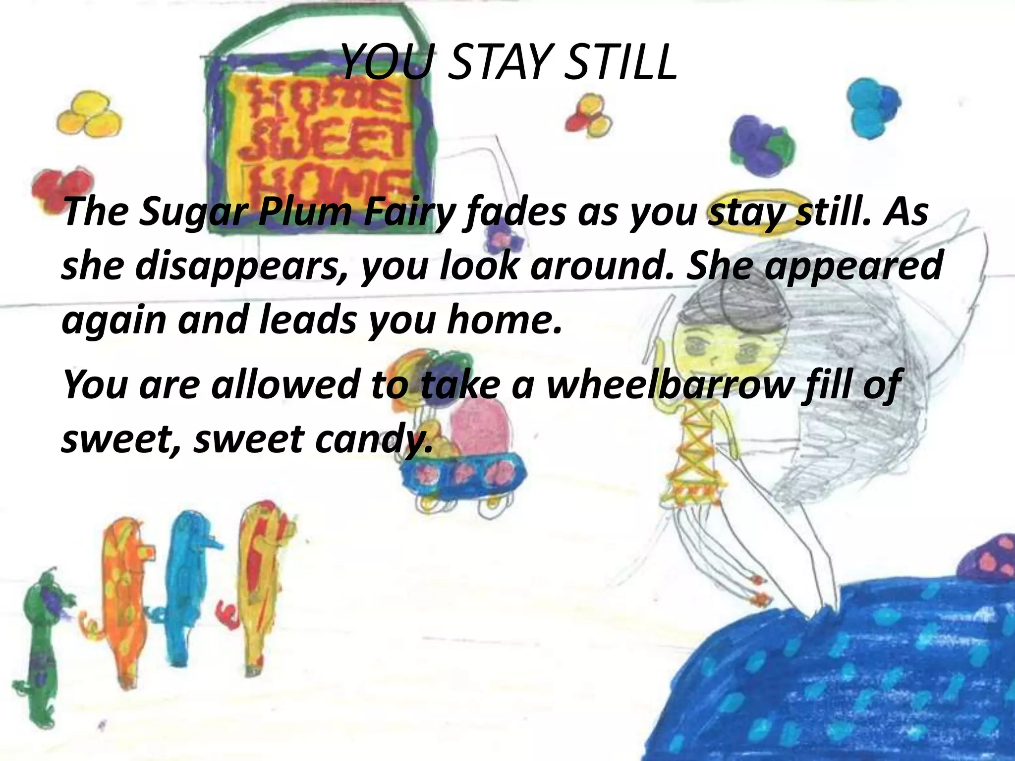 YOU STAY STILL

The Sugar Plum Fairy fades as you stay still. As
she disappears, you look around. She appeared
again and leads you home.
You are allowed to take a wheelbarrow fill of
sweet, sweet candy.
 