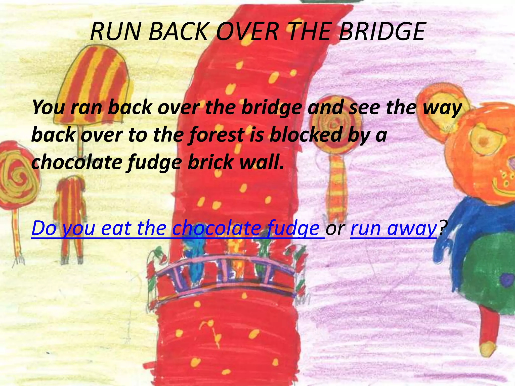 RUN BACK OVER THE BRIDGE

You ran back over the bridge and see the way
back over to the forest is blocked by a
chocolate fudge brick wall.

Do you eat the chocolate fudge or run away?
 