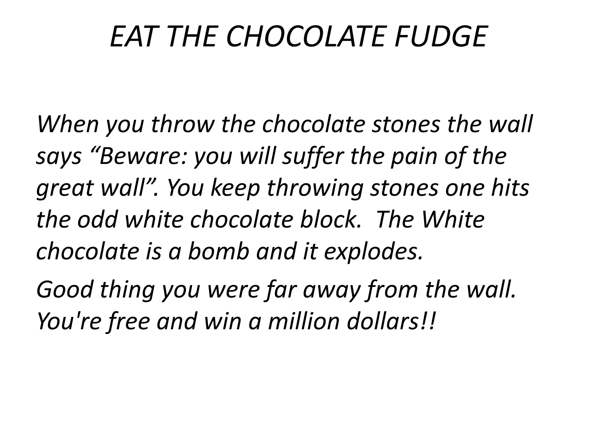 EAT THE CHOCOLATE FUDGE

When you throw the chocolate stones the wall
says “Beware: you will suffer the pain of the
great wall”. You keep throwing stones one hits
the odd white chocolate block. The White
chocolate is a bomb and it explodes.
Good thing you were far away from the wall.
You're free and win a million dollars!!
 