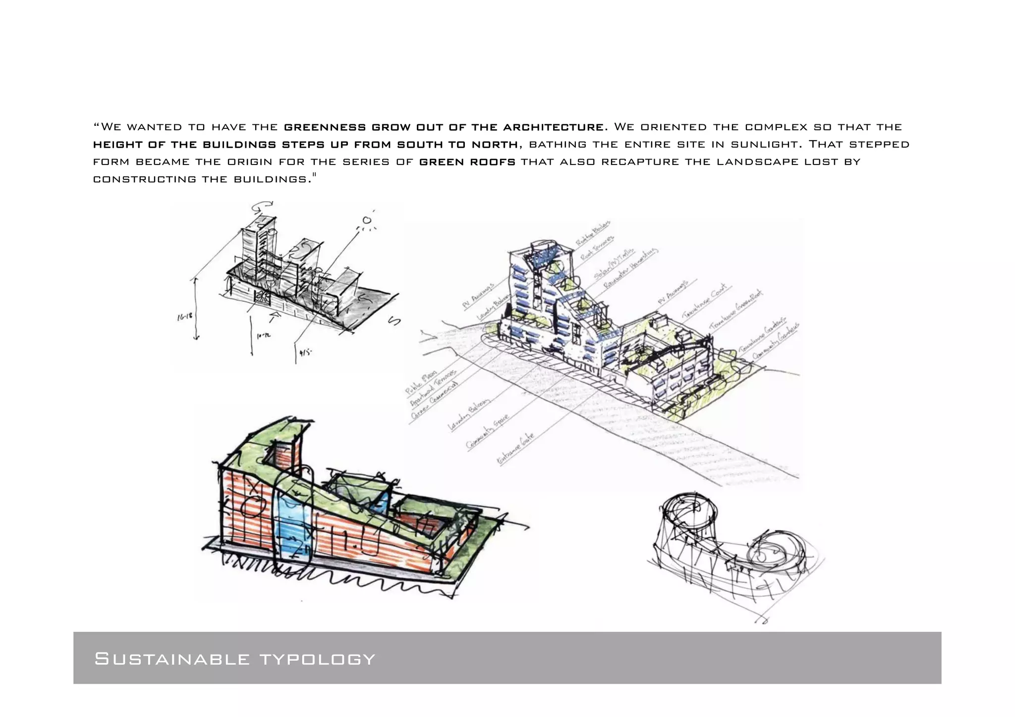 “We wanted to have the greenness grow out of the architecture We oriented the complex so that the
                                                   architecture.
height of the buildings steps up from south to north bathing the entire site in sunlight. That stepped
                                               north,
form became the origin for the series of green roofs that also recapture the landscape lost by
constructing the buildings."




Sustainable typology
 