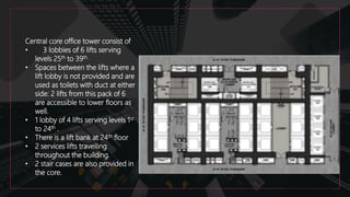 Central core office tower consist of
• 3 lobbies of 6 lifts serving
levels 25th to 39th.
• Spaces between the lifts where a
lift lobby is not provided and are
used as toilets with duct at either
side: 2 lifts from this pack of 6
are accessible to lower floors as
well.
• 1 lobby of 4 lifts serving levels 1st
to 24th .
• There is a lift bank at 24th floor
• 2 services lifts travelling
throughout the building.
• 2 stair cases are also provided in
the core.
 