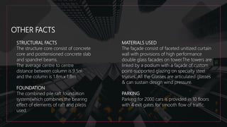 OTHER FACTS
STRUCTURAL FACTS
The structure core consist of concrete
core and posttensioned concrete slab
and spandrel beams.
The average centre to centre
distance between column is 9.5m
and the column is 1.8m x 1.8m.
FOUNDATION
The combined pile raft foundation
system(which combines the bearing
effect of elements of raft and pile)is
used.
MATERIALS USED
The façade consist of faceted unitized curtain
wall with provisions of high performance
double glass facades on tower.The towers are
linked by a podium with a façade of custom
point-supported glazing on specialty steel
trusses. All the Glasses are articulated glasses
& can sustain design wind pressure.
PARKING
Parking for 2000 cars is provided in 10 floors
with 4 exit gates for smooth flow of traffic.
 