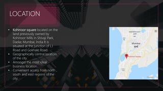 LOCATION
• Kohinoor square located on the
land previously owned by
Kohinoor Mills in Shivaji Park,
Dadar, Mumbai, India It is
situated at the junction of LJ
Road and Gokhale Road.
• Geographically central location
of the city.
• Amongst the most ideal
business location.
• Convenient access from north ,
south and east regions of the
city.
 