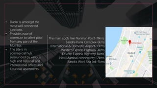 • Dadar is amongst the
most well connected
junctions.
• Provides ease of
commute to talent pool
from any part of the
Mumbai.
• The site is in
commercial hub
surrounded by various
high end national and
international offices and
luxurious apartments.
The main spots like Nariman Point-11kms
Bandra Kurla Complex-6kms
International & Domestic Airport-10kms
Western Express Highway-4kms
Eastern Express Highway-8kms
Navi Mumbai connectivity-12kms
Bandra Worli Sea link-5kms
 