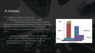 PLANNING
The building is divided in to two parts
• Main skyscraper 52 floors 203 m (666ft)
First five floors of the main building used for
high-end shopping mall, Remaining 47 floors of the main
building for five star hotel and commercial offices.
The main building is crowned by five star hotel on top 5
floors.
• Residential skyscraper 35 floors 142 m (466ft)
• First 15 floors of the residential building is used as a
parking garage for both the buildings, and the
remaining 20 floors is residences.
 