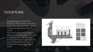 FLOOR PLANS
On lower floors consist of the
shopping malls and the restaurants
which has a spacious lobby , service
storage, storage admin and rest
rooms
The main building houses spacious
lobby and double height landscaped
sky gardens and a double height
terraces with floor to ceiling glazing
on every alternate floor to act as
tranquil and refreshing breakout
zones.
 
