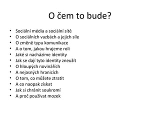 O čem to bude?
•   Sociální média a sociální sítě
•   O sociálních vazbách a jejich síle
•   O změně typu komunikace
•   A o tom, jakou hrajeme roli
•   Jaké si nacházíme identity
•   Jak se dají tyto identity zneužít
•   O hloupých novinářích
•   A nejasných hranicích
•   O tom, co můžete ztratit
•   A co naopak získat
•   Jak si chránit soukromí
•   A proč používat mozek
 