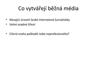 Co vytvářejí běžná média
• Klesající úroveň české internetové žurnalistiky
• Velmi snadné šíření

• Cílená snaha poškodit nebo neprofesionalita?
 