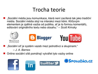Trocha teorie
 „Sociální média jsou komunikace, která není zacílená tak jako tradiční
  média. Sociální média stojí na interakci mezi lidmi. Klíčovým
  elementem je zpětná vazba od publika, ať je to formou komentářů,
  editování originálního textu nebo obsahu.“ – Scott Krinsky




 „Sociální síť je systém vazeb mezi jednotlivci a skupinami.“
       – J. A. Barnes
 Online sociální sítě pomáhají vytvářet tyto vazby online
 
