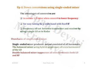 The advantages of conversion are
to reduce 1/f noise when convert to lower frequency
for easy tuning for a wide band with fixed IF
frequency off-set between transmitter and receiver by
using a single LO as in Radar
Up & Down conversions using single-ended mixer
Drawbacks of single-ended mixer
Single -ended mixer produces output consisted of all harmonics.
The balanced mixer using hybrid suppresses all even harmonics
of the LO
Double balanced mixer suppresses all even harmonics both LO
and RF
2/19/2021 8
Arpan Deyasi, India
 