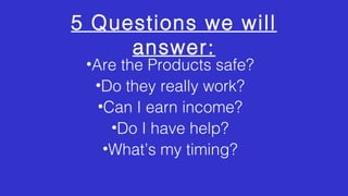 5 Questions we will 
answer: 
•Are the Products safe? 
•Do they really work? 
•Can I earn income? 
•Do I have help? 
•What’s my timing? 
 