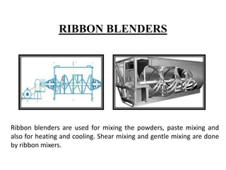 RIBBON BLENDERS
Ribbon blenders are used for mixing the powders, paste mixing and
also for heating and cooling. Shear mixing and gentle mixing are done
by ribbon mixers.
 