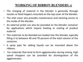 • The charging of material in the blender is generally through
nozzles or feed-hoppers mounted on the top cover of the blender.
• The inlet cover also provides maintenance and cleaning access to
the inside of the blender.
• An external jacket can also be provided on the blender container
for applications which require heating or cooling of product
material
• The materials to be blended are loaded into the blender, typically
filling it to between 40 and 70 percent of the total volume of the
container.
• A spray pipe for adding liquids can be mounted above the
ribbons.
• For materials that tend to form agglomerates during mixing, high
speed choppers can be provided for disintegration of the
agglomerates.
WORKING OF RIBBON BLENDERS :c
 