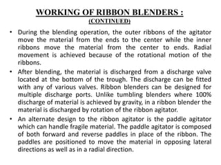 • During the blending operation, the outer ribbons of the agitator
move the material from the ends to the center while the inner
ribbons move the material from the center to ends. Radial
movement is achieved because of the rotational motion of the
ribbons.
• After blending, the material is discharged from a discharge valve
located at the bottom of the trough. The discharge can be fitted
with any of various valves. Ribbon blenders can be designed for
multiple discharge ports. Unlike tumbling blenders where 100%
discharge of material is achieved by gravity, in a ribbon blender the
material is discharged by rotation of the ribbon agitator.
• An alternate design to the ribbon agitator is the paddle agitator
which can handle fragile material. The paddle agitator is composed
of both forward and reverse paddles in place of the ribbon. The
paddles are positioned to move the material in opposing lateral
directions as well as in a radial direction.
WORKING OF RIBBON BLENDERS :
(CONTINUED)
 