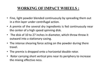 • Fine, light powder blended continuously by spreading them out
in a thin layer under centrifugal action.
• A premix of the several dry ingredients is fed continuously near
the center of a high speed spinning disk.
• The disk of 10 to 27 inches in diameter, which throw throw it
outward into a stationary casing.
• The intense shearing force acting on the powder during there
travel.
• The premix is dropped onto a horizontal double rotor.
• Rotor carrying short vertical pins near its periphery to increase
the mixing effective ness.
WORKING OF IMPACT WHEELS :
 