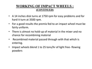 • A 14 inches disk turns at 1750 rpm for easy problems and for
hard it turn at 3500 rpm.
• For a good results the premix fed to an impact wheel must be
fairly uniform.
• There is almost no hold-up of material in the mixer and no
chance for recombining material
• Recombined material passed through with that which is
entering.
• Impact wheels blend 1 to 25 tons/hr of light free- flowing
powders
WORKING OF IMPACT WHEELS :
(CONTINUED)
 