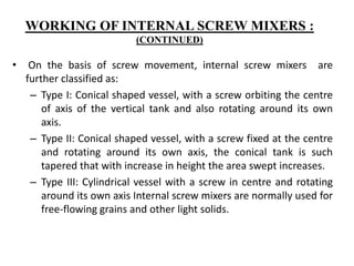 • On the basis of screw movement, internal screw mixers are
further classified as:
– Type I: Conical shaped vessel, with a screw orbiting the centre
of axis of the vertical tank and also rotating around its own
axis.
– Type II: Conical shaped vessel, with a screw fixed at the centre
and rotating around its own axis, the conical tank is such
tapered that with increase in height the area swept increases.
– Type III: Cylindrical vessel with a screw in centre and rotating
around its own axis Internal screw mixers are normally used for
free-flowing grains and other light solids.
WORKING OF INTERNAL SCREW MIXERS :
(CONTINUED)
 