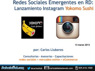 Redes Sociales Emergentes en RD:
Lanzamiento Instagram Yokomo Sushi




                                                 13 marzo 2013

             por: Carlos Lluberes

     Consultorías – Asesorías - Capacitaciones
  redes sociales • mercadeo online • eCommerce


           @carlosllub   carlos@dalealaweb.com      829.616.1068
 