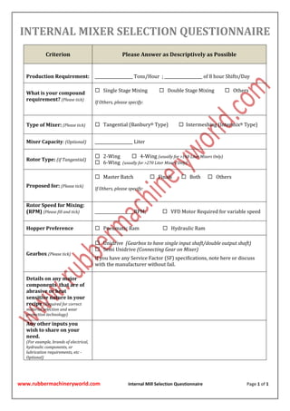 www.rubbermachineryworld.com Internal Mill Selection Questionnaire Page 1 of 1
INTERNAL MIXER SELECTION QUESTIONNAIRE
Criterion Please Answer as Descriptively as Possible
Production Requirement: ___________________ Tons/Hour ; ___________________ of 8 hour Shifts/Day
What is your compound
requirement? (Please tick)
 Single Stage Mixing  Double Stage Mixing  Others
If Others, please specify:
Type of Mixer: (Please tick)  Tangential (Banbury® Type)  Intermeshing (Intermix® Type)
Mixer Capacity: (Optional) ___________________ Liter
Rotor Type: (if Tangential)
 2-Wing  4-Wing (usually for >160 Liter Mixers Only)
 6-Wing (usually for >270 Liter Mixers Only)
Proposed for: (Please tick)
 Master Batch  Finals  Both  Others
If Others, please specify:
Rotor Speed for Mixing:
(RPM) (Please fill and tick) ___________________ RPM;  VFD Motor Required for variable speed
Hopper Preference  Pneumatic Ram  Hydraulic Ram
Gearbox (Please tick)
 Unidrive (Gearbox to have single input shaft/double output shaft)
 Semi Unidrive (Connecting Gear on Mixer)
If you have any Service Factor (SF) specifications, note here or discuss
with the manufacturer without fail.
Details on any major
components that are of
abrasive or heat
sensitive nature in your
recipe (Required for correct
material selection and wear
protection technology)
Any other inputs you
wish to share on your
need.
(For example, brands of electrical,
hydraulic components, or
lubrication requirements, etc -
Optional)
 