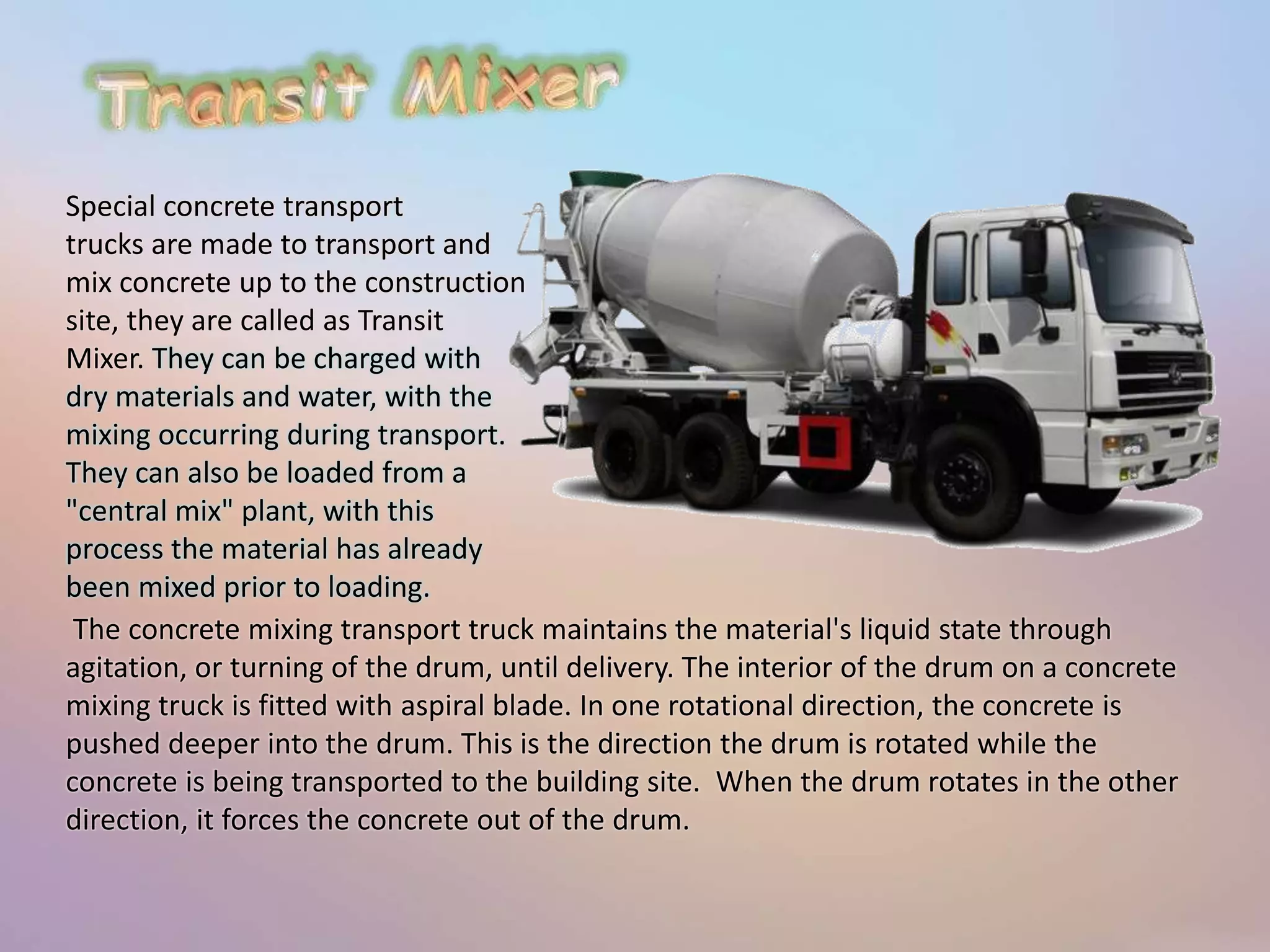 Special concrete transport 
trucks are made to transport and 
mix concrete up to the construction 
site, they are called as Transit 
Mixer. They can be charged with 
dry materials and water, with the 
mixing occurring during transport. 
They can also be loaded from a 
"central mix" plant, with this 
process the material has already 
been mixed prior to loading. 
The concrete mixing transport truck maintains the material's liquid state through 
agitation, or turning of the drum, until delivery. The interior of the drum on a concrete 
mixing truck is fitted with aspiral blade. In one rotational direction, the concrete is 
pushed deeper into the drum. This is the direction the drum is rotated while the 
concrete is being transported to the building site. When the drum rotates in the other 
direction, it forces the concrete out of the drum. 
 