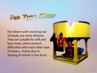 Pan Mixers with revolving star 
of blades are more efficient. 
They are suitable for stiff and 
lean mixes, which present 
difficulties with most other type 
of mixers, mainly due to 
sticking of mortar in the drum. 
 