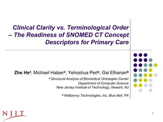 Clinical Clarity vs. Terminological Order
– The Readiness of SNOMED CT Concept
             Descriptors for Primary Care



    Zhe Hea, Michael Halpera, Yehoshua Perla, Gai Elhananb
                    a Structural
                              Analysis of Biomedical Ontologies Center
                                      Department of Computer Science
                         New Jersey Institute of Technology, Newark, NJ

                             b Halfpenny   Technologies, Inc, Blue Bell, PA




10/29/2012                                                                    1
 