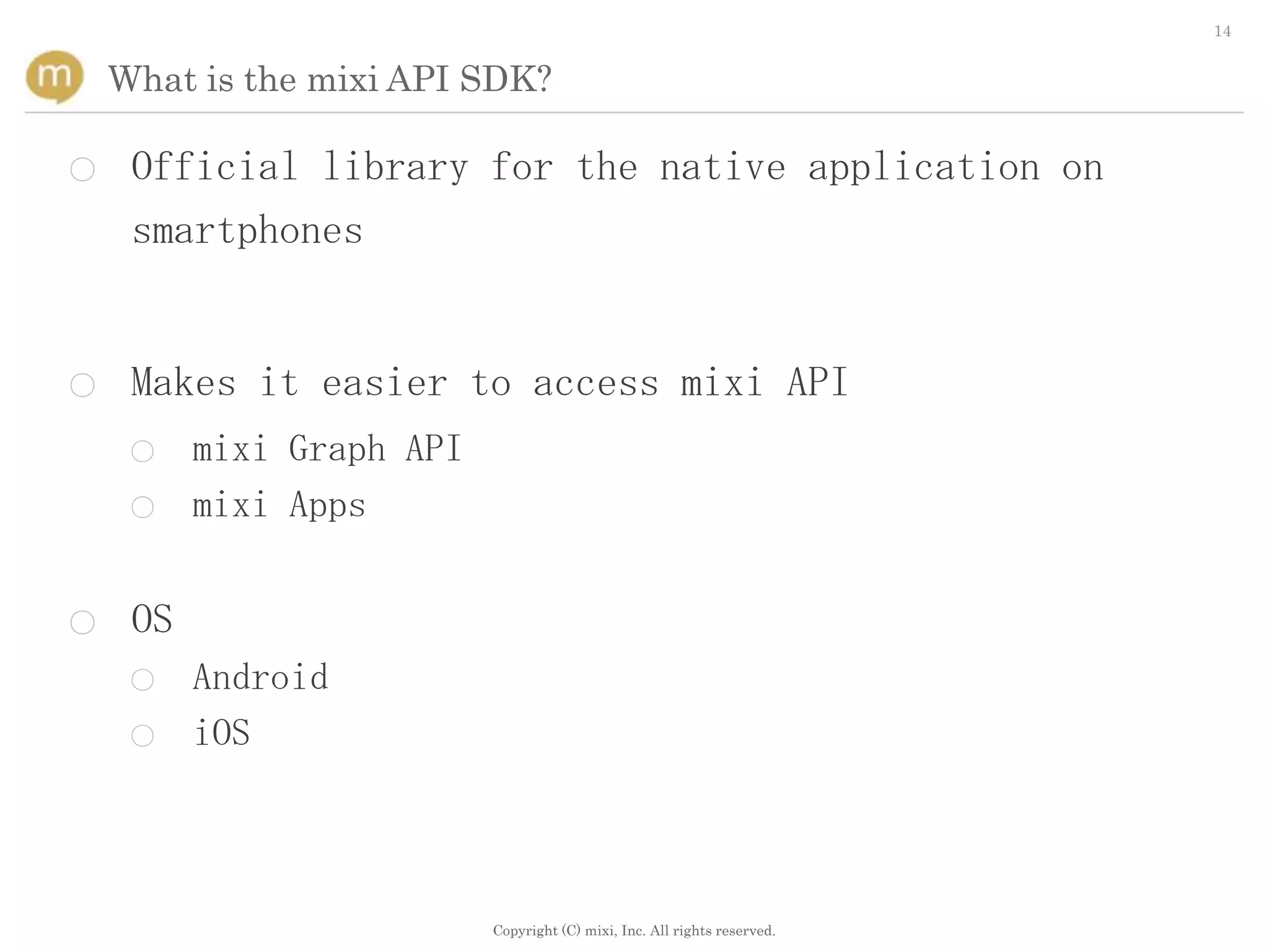 14


    What is the mixi API SDK?

○    Official library for the native application on
     smartphones


○    Makes it easier to access mixi API
     ○    mixi Graph API
     ○    mixi Apps


○    OS
     ○    Android
     ○    iOS



                           Copyright (C) mixi, Inc. All rights reserved.
 