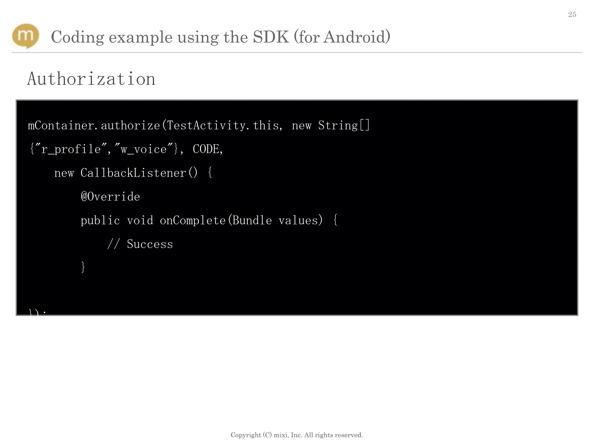 25


      Coding example using the SDK (for Android)

Authorization

mContainer.authorize(TestActivity.this, new String[]
{"r_profile","w_voice"}, CODE,
      new CallbackListener() {
         @Override
         public void onComplete(Bundle values) {
              // Success
         }


});




                                 Copyright (C) mixi, Inc. All rights reserved.
 