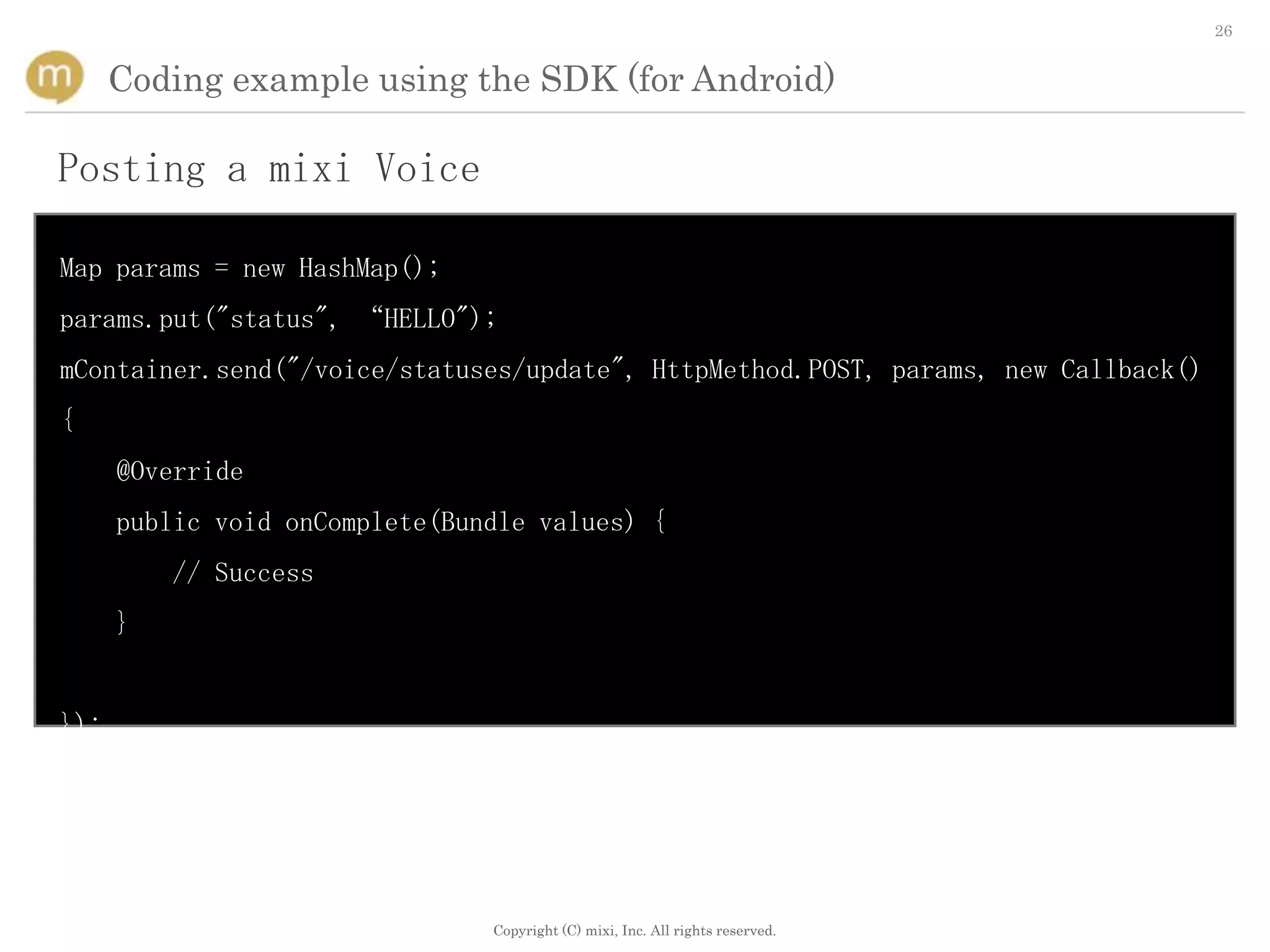 26


      Coding example using the SDK (for Android)

Posting a mixi Voice

Map params = new HashMap();
params.put("status", “HELLO");
mContainer.send("/voice/statuses/update", HttpMethod.POST, params, new Callback()
{
      @Override
      public void onComplete(Bundle values) {
          // Success
      }


});




                                Copyright (C) mixi, Inc. All rights reserved.
 