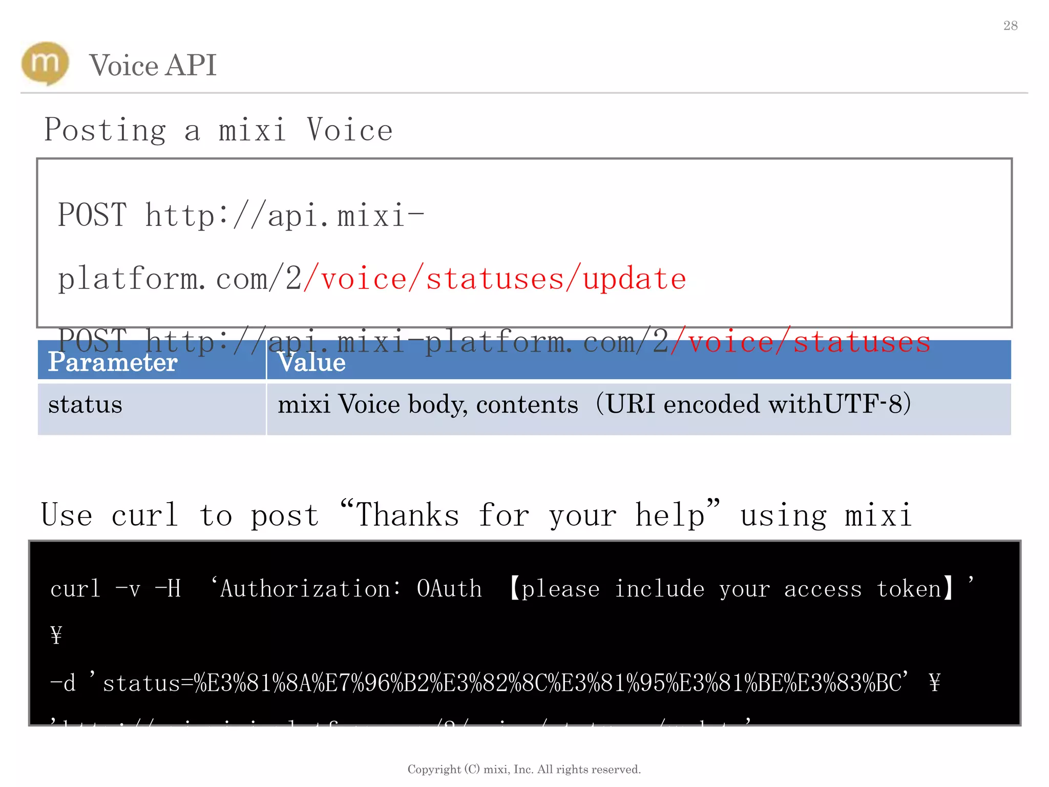 28


    Voice API

Posting a mixi Voice

POST http://api.mixi-
platform.com/2/voice/statuses/update
POST http://api.mixi-platform.com/2/voice/statuses
Parameter        Value
status           mixi Voice body, contents（URI encoded withUTF-8）



Use curl to post“Thanks for your help”using mixi
Voice
curl -v -H ‘Authorization: OAuth 【please include your access token】'

-d 'status=%E3%81%8A%E7%96%B2%E3%82%8C%E3%81%95%E3%81%BE%E3%83%BC' 
'http://api.mixi-platform.com/2/voice/statuses/update'
                           Copyright (C) mixi, Inc. All rights reserved.
 