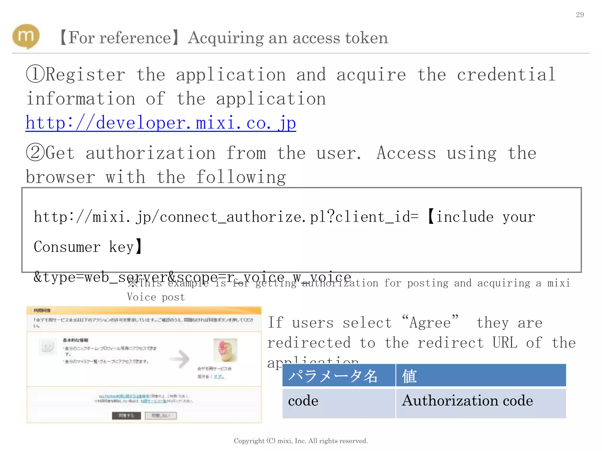 29


  【For reference】Acquiring an access token

①Register the application and acquire the credential
information of the application
http://developer.mixi.co.jp
②Get authorization from the user. Access using the
browser with the following
http://mixi.jp/connect_authorize.pl?client_id=【include your
Consumer key】
&type=web_server&scope=r_voice w_voice
           ※This example is for getting authorization                         for posting and acquiring a mixi
              Voice post

                                         If users select“Agree” they are
                                         redirected to the redirect URL of the
                                         application
                                                パラメータ名                           値
                                                code                             Authorization code

                              Copyright (C) mixi, Inc. All rights reserved.
 