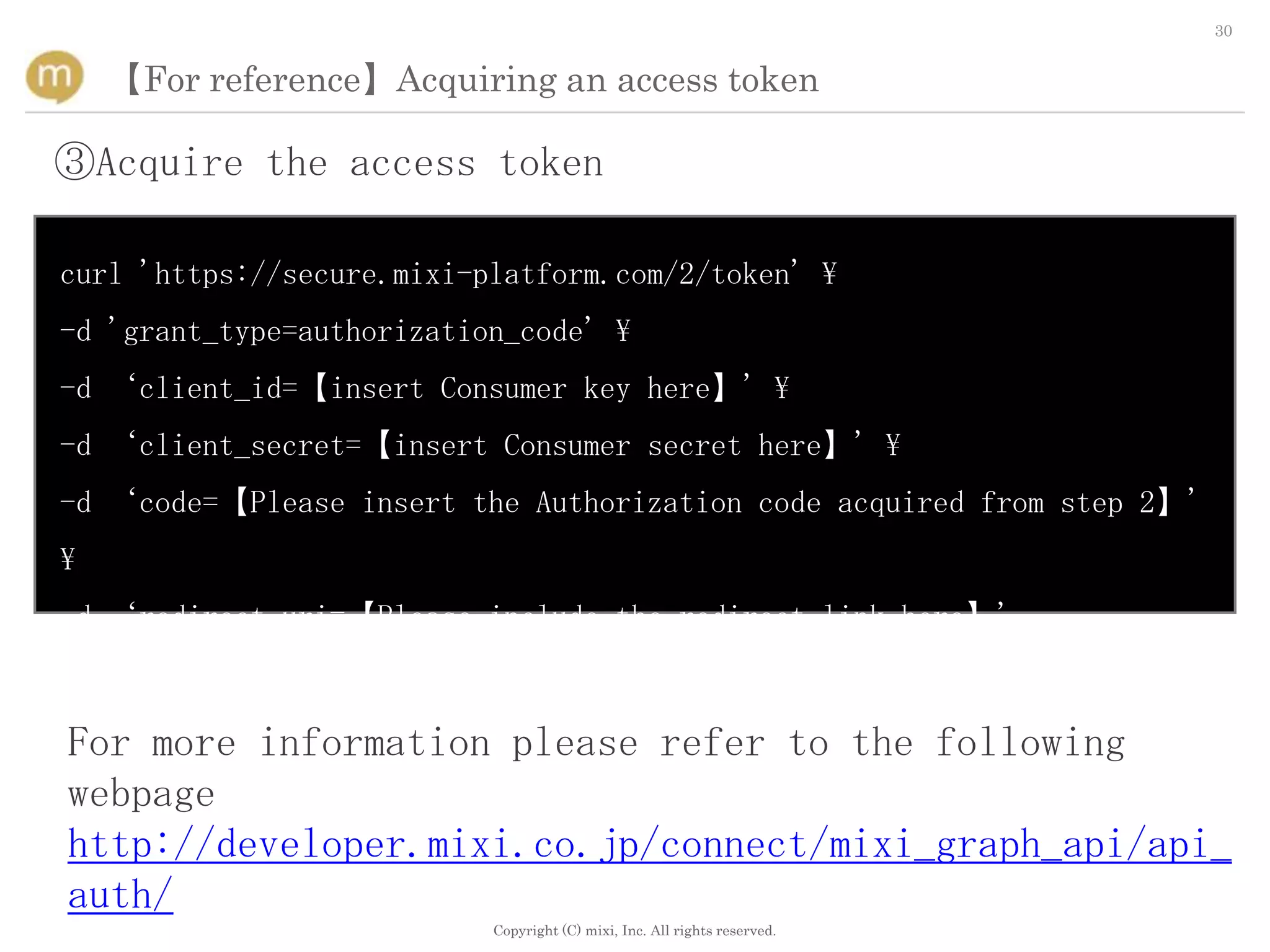 30


    【For reference】Acquiring an access token

③Acquire the access token

curl 'https://secure.mixi-platform.com/2/token' 
-d 'grant_type=authorization_code' 
-d ‘client_id=【insert Consumer key here】' 
-d ‘client_secret=【insert Consumer secret here】' 
-d ‘code=【Please insert the Authorization code acquired from step 2】'

-d ‘redirect_uri=【Please include the redirect link here】'



For more information please refer to the following
webpage
http://developer.mixi.co.jp/connect/mixi_graph_api/api_
auth/
                           Copyright (C) mixi, Inc. All rights reserved.
 