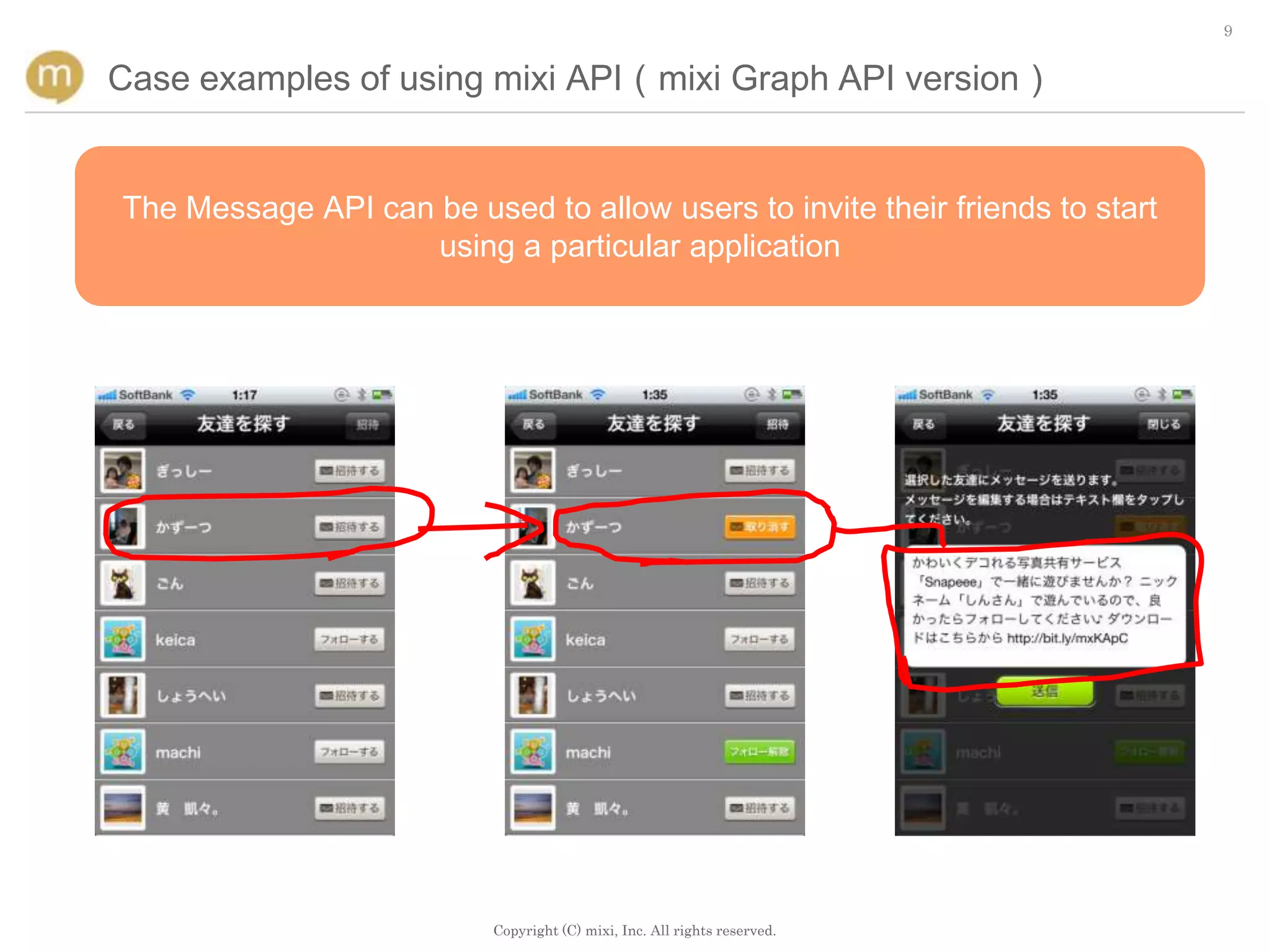 9


Case examples of using mixi API（mixi Graph API version）


The Message API can be used to allow users to invite their friends to start
                    using a particular application




                          Copyright (C) mixi, Inc. All rights reserved.
 