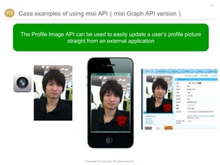 12


Case examples of using mixi API（mixi Graph API version）


The Profile Image API can be used to easily update a user’s profile picture
                   straight from an external application




                          Copyright (C) mixi, Inc. All rights reserved.
 