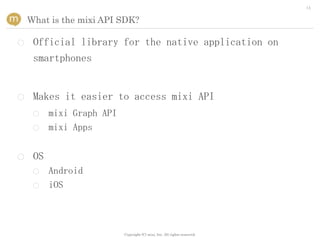 14


    What is the mixi API SDK?

○    Official library for the native application on
     smartphones


○    Makes it easier to access mixi API
     ○    mixi Graph API
     ○    mixi Apps


○    OS
     ○    Android
     ○    iOS



                           Copyright (C) mixi, Inc. All rights reserved.
 