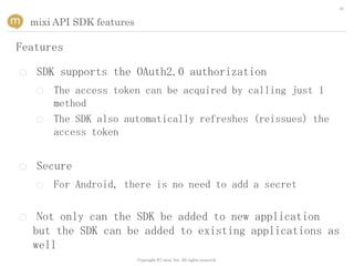 16


    mixi API SDK features

Features

○    SDK supports the OAuth2.0 authorization
     ○   The access token can be acquired by calling just 1
         method
     ○   The SDK also automatically refreshes (reissues) the
         access token


○    Secure
     ○   For Android, there is no need to add a secret


○    Not only can the SDK be added to new application
    but the SDK can be added to existing applications as
    well
                            Copyright (C) mixi, Inc. All rights reserved.
 