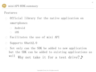 20


    mixi API SDK summary

Features
○    Official library for the native application on
     smartphones
     ○   Android
     ○   iOS
○    Facilitates the use of mixi API
○    Supports OAuth2.0
○    Not only can the SDK be added to new application
    but the SDK can be added to existing applications as
    well Why not take it for a test drive?♪



                         Copyright (C) mixi, Inc. All rights reserved.
 