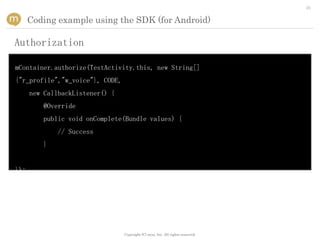 25


      Coding example using the SDK (for Android)

Authorization

mContainer.authorize(TestActivity.this, new String[]
{"r_profile","w_voice"}, CODE,
      new CallbackListener() {
         @Override
         public void onComplete(Bundle values) {
              // Success
         }


});




                                 Copyright (C) mixi, Inc. All rights reserved.
 
