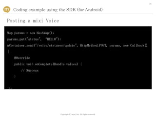 26


      Coding example using the SDK (for Android)

Posting a mixi Voice

Map params = new HashMap();
params.put("status", “HELLO");
mContainer.send("/voice/statuses/update", HttpMethod.POST, params, new Callback()
{
      @Override
      public void onComplete(Bundle values) {
          // Success
      }


});




                                Copyright (C) mixi, Inc. All rights reserved.
 
