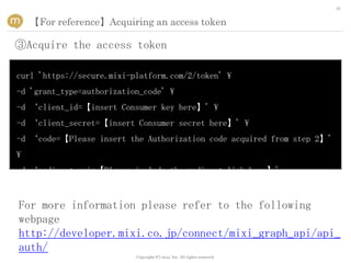 30


    【For reference】Acquiring an access token

③Acquire the access token

curl 'https://secure.mixi-platform.com/2/token' 
-d 'grant_type=authorization_code' 
-d ‘client_id=【insert Consumer key here】' 
-d ‘client_secret=【insert Consumer secret here】' 
-d ‘code=【Please insert the Authorization code acquired from step 2】'

-d ‘redirect_uri=【Please include the redirect link here】'



For more information please refer to the following
webpage
http://developer.mixi.co.jp/connect/mixi_graph_api/api_
auth/
                           Copyright (C) mixi, Inc. All rights reserved.
 