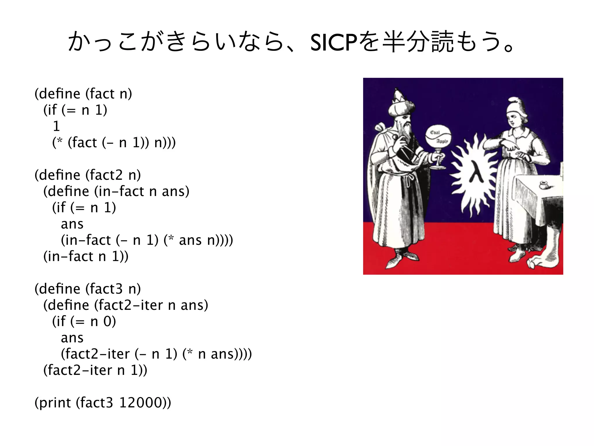 SICP
(deﬁne (fact n)
 (if (= n 1)
   1
   (* (fact (- n 1)) n)))

(deﬁne (fact2 n)
 (deﬁne (in-fact n ans)
   (if (= n 1)
     ans
     (in-fact (- n 1) (* ans n))))
 (in-fact n 1))

(deﬁne (fact3 n)
 (deﬁne (fact2-iter n ans)
   (if (= n 0)
     ans
     (fact2-iter (- n 1) (* n ans))))
 (fact2-iter n 1))

(print (fact3 12000))
 