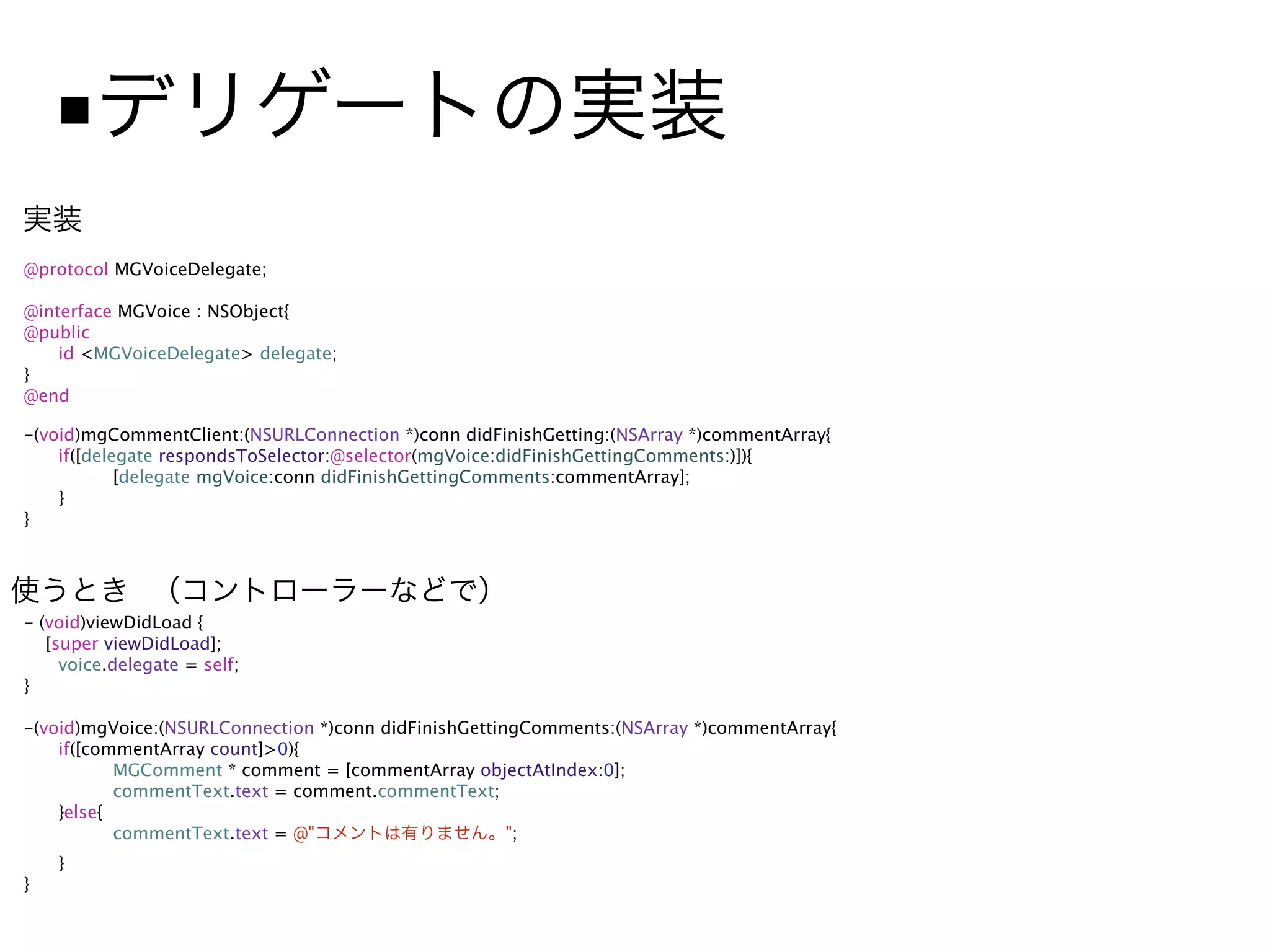 ■
@protocol MGVoiceDelegate;

@interface MGVoice : NSObject{
@public

   id <MGVoiceDelegate> delegate;
}
@end

-(void)mgCommentClient:(NSURLConnection *)conn didFinishGetting:(NSArray *)commentArray{

   if([delegate respondsToSelector:@selector(mgVoice:didFinishGettingComments:)]){

   
       [delegate mgVoice:conn didFinishGettingComments:commentArray];

   }
}




- (void)viewDidLoad {
   [super viewDidLoad];

    voice.delegate = self;
}

-(void)mgVoice:(NSURLConnection *)conn didFinishGettingComments:(NSArray *)commentArray{

   if([commentArray count]>0){

   
      MGComment * comment = [commentArray objectAtIndex:0];

   
      commentText.text = comment.commentText;

   }else{

   
      commentText.text = @"                      ";

   }
}
 