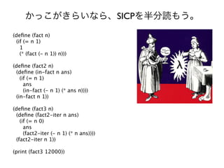 SICP
(deﬁne (fact n)
 (if (= n 1)
   1
   (* (fact (- n 1)) n)))

(deﬁne (fact2 n)
 (deﬁne (in-fact n ans)
   (if (= n 1)
     ans
     (in-fact (- n 1) (* ans n))))
 (in-fact n 1))

(deﬁne (fact3 n)
 (deﬁne (fact2-iter n ans)
   (if (= n 0)
     ans
     (fact2-iter (- n 1) (* n ans))))
 (fact2-iter n 1))

(print (fact3 12000))
 