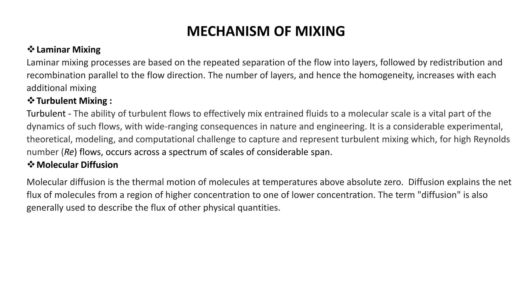 MECHANISM OF MIXING
Laminar Mixing
Laminar mixing processes are based on the repeated separation of the flow into layers, followed by redistribution and
recombination parallel to the flow direction. The number of layers, and hence the homogeneity, increases with each
additional mixing
Turbulent Mixing :
Turbulent - The ability of turbulent flows to effectively mix entrained fluids to a molecular scale is a vital part of the
dynamics of such flows, with wide-ranging consequences in nature and engineering. It is a considerable experimental,
theoretical, modeling, and computational challenge to capture and represent turbulent mixing which, for high Reynolds
number (Re) flows, occurs across a spectrum of scales of considerable span.
Molecular Diffusion
Molecular diffusion is the thermal motion of molecules at temperatures above absolute zero. Diffusion explains the net
flux of molecules from a region of higher concentration to one of lower concentration. The term "diffusion" is also
generally used to describe the flux of other physical quantities.
 